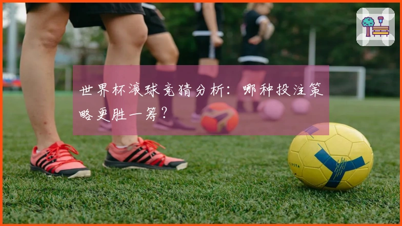 世界杯滚球竞猜分析：哪种投注策略更胜一筹？